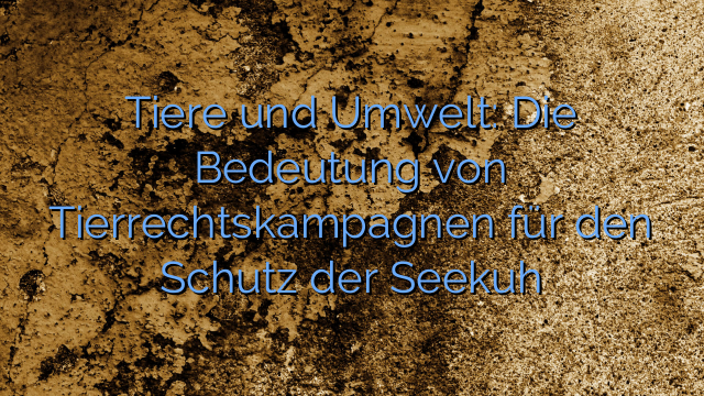 Tiere und Umwelt: Die Bedeutung von Tierrechtskampagnen für den Schutz der Seekuh